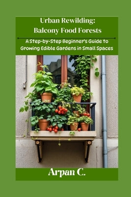 Urban Rewilding: Balcony Food Forests: A Step-by-Step Beginner's Guide to Growing Edible Gardens in Small Space by C, Arpan