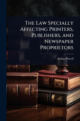 The Law Specially Affecting Printers, Publishers, and Newspaper Proprietors by Powell, Arthur
