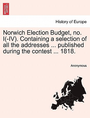 Norwich Election Budget, No. I(-IV). Containing a Selection of All the Addresses ... Published During the Contest ... 1818. by Anonymous