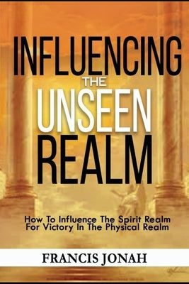 Influencing The Unseen Realm: How to Influence The Spirit Realm for Victory in The Physical Realm(Spiritual Success Books) by Jonah, Francis