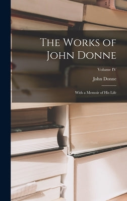 The Works of John Donne: With a Memoir of His Life; Volume IV by Donne, John