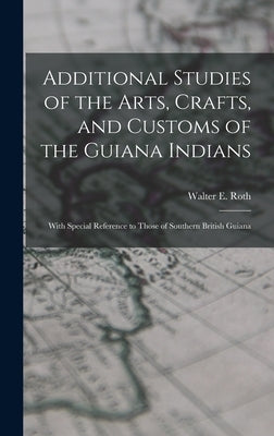 Additional Studies of the Arts, Crafts, and Customs of the Guiana Indians: With Special Reference to Those of Southern British Guiana by Roth, Walter E. 1861?-1933