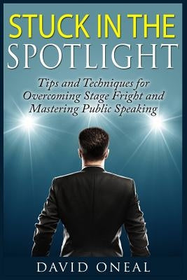 Stuck in the Spotlight: Tips and Techniques for Overcoming Stage Fright and Mastering Public Speaking by Oneal, David