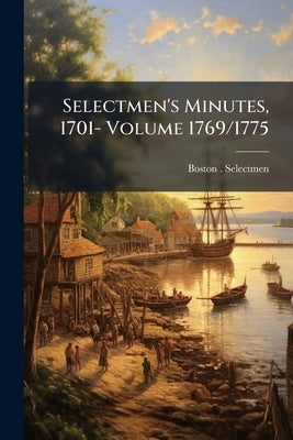 Selectmen's Minutes, 1701- Volume 1769/1775 by Selectmen, Boston (Mass ).