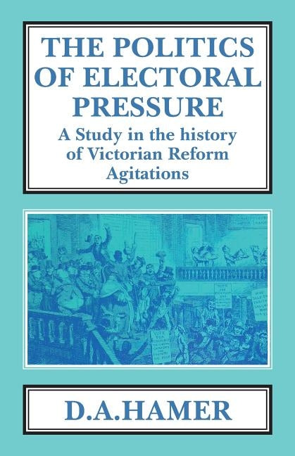 The Politics of Electoral Pressure: A Study in the History of Victorian Reform Agitation by Hamer, D. A.