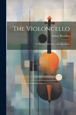 The Violoncello: Its History, Selection, and Adjustment by Broadley, Arthur