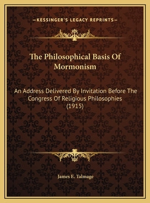 The Philosophical Basis of Mormonism the Philosophical Basis of Mormonism: An Address Delivered by Invitation Before the Congress of Rean Address Deli by Talmage, James E.