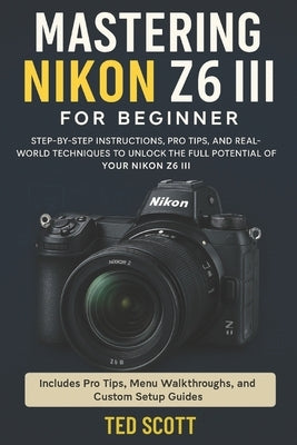 Mastering Nikon Z6 III For Beginners: Step-by-Step Instructions, Pro Tips, and Real-World Techniques To Unlock The Full Potential by Scott, Ted