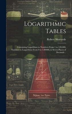 Logarithmic Tables: Containing Logarithms to Numbers From 1 to 120,000, Numbers to Logarithms From 0 to 1.00000, to Seven Places of Decima by Shortrede, Robert 1800-1868