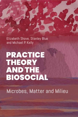 Practice Theory and the Biosocial: Microbes, Matter and Milieu by Shove, Elizabeth