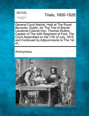 General Court Martial, Held at the Royal Barracks, Dublin, for the Trial of Brevet Lieutenat-Colonel Hon. Thomas Mullins, Captain of the 44th Regiment by Anonymous