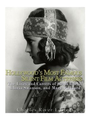 Hollywood's Most Famous Silent Film Actresses: The Lives and Careers of Greta Garbo, Gloria Swanson, and Mary Pickford by Charles River Editors