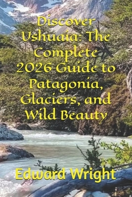 Discover Ushuaia: The Complete 2026 Guide to Patagonia, Glaciers, and Wild Beauty by Wright, Edward