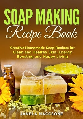 Soap Making Recipe Book: Creative Homemade Soap Recipes for Clean and Healthy Skin, Energy Boosting and Happy Living by Maccsone, Janela