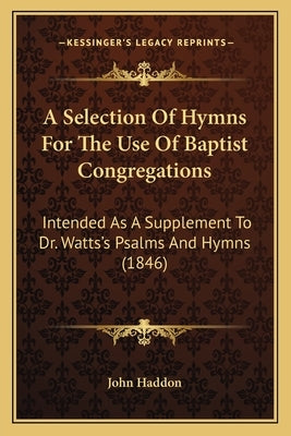 A Selection Of Hymns For The Use Of Baptist Congregations: Intended As A Supplement To Dr. Watts's Psalms And Hymns (1846) by John Haddon
