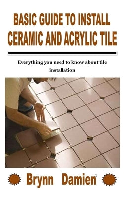 Basic Guide to Install Ceramic and Acrylic Tile: Everything you need to know about tile installation by Damien, Brynn