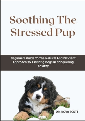 Soothing The Stressed Pup: Beginners Guide To The Natural And Efficient Approach To Assisting Dogs In Conquering Anxiety by Scott, Kova