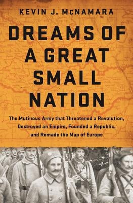 Dreams of a Great Small Nation: The Mutinous Army That Threatened a Revolution, Destroyed an Empire, Founded a Republic, and Remade the Map of Europe by McNamara, Kevin J.