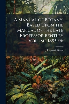 A Manual of Botany, Based Upon the Manual of the Late Professor Bentley Volume 1895-96 by Green, J. Reynolds 1848-1914