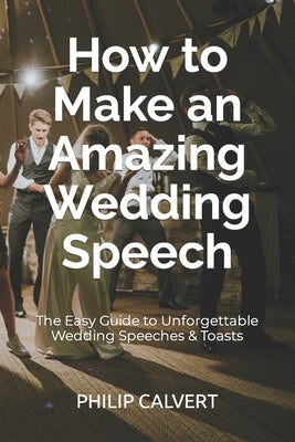 How to Make an Amazing Wedding Speech: The Easy Guide to Unforgettable Wedding Speeches & Toasts by Calvert, Philip
