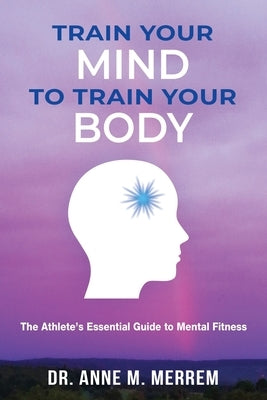 Train Your Mind to Train Your Body: The athlete's essential guide to mental fitness by Merrem, Anne M.