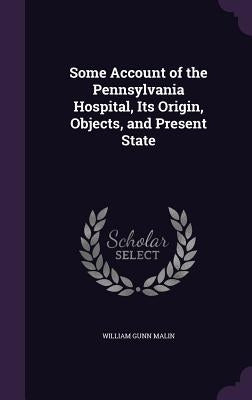 Some Account of the Pennsylvania Hospital, Its Origin, Objects, and Present State by Malin, William Gunn