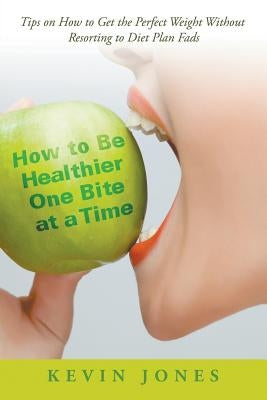 How to Be Healthier One Bite at a Time: Tips on How to Get the Perfect Weight without Resorting to Diet Plan Fads by Jones, Kevin