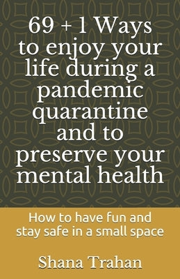 69 + 1 Ways to enjoy your life during a pandemic quarantine and to preserve your mental health: How to have fun and stay safe in a small space by Howard, S.