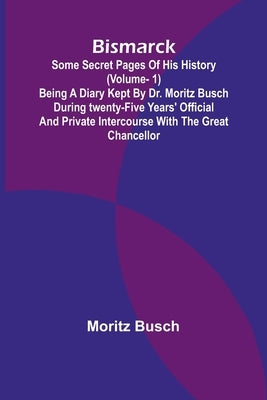Bismarck: some secret pages of his history (Vol. 1). Being a diary kept by Dr. Moritz Busch during twenty-five years' official and private intercourse by Busch, Moritz