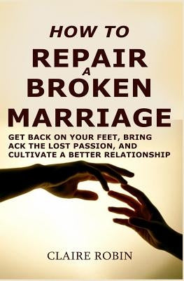 How to Repair a Broken Marriage: Get Back on Your Feet, Bring Back the Lost Passion, and Cultivate a Better Relationship by Robin, Claire