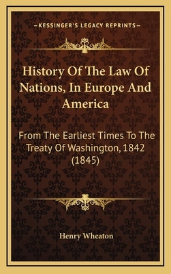 History Of The Law Of Nations, In Europe And America: From The Earliest Times To The Treaty Of Washington, 1842 (1845) by Wheaton, Henry
