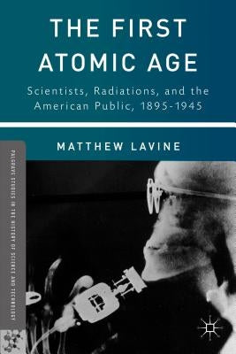 The First Atomic Age: Scientists, Radiations, and the American Public, 1895-1945 by Lavine, Matthew