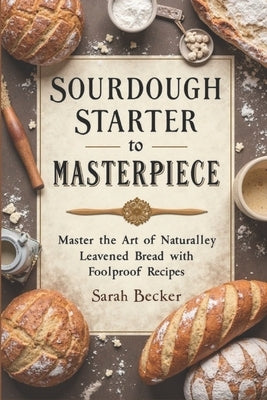 Sourdough Starter to Masterpiece: Master the Art of Naturally Leavened Bread with Foolproof Recipes by Becker, Sarah