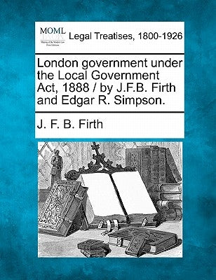 London Government Under the Local Government ACT, 1888 / By J.F.B. Firth and Edgar R. Simpson. by Firth, J. F. B.