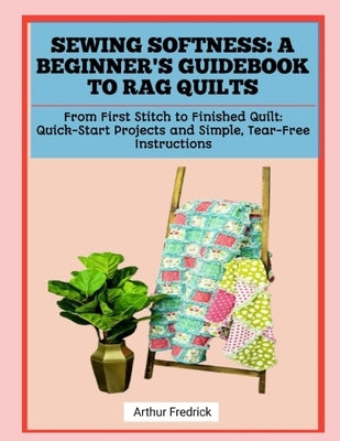 Sewing Softness: A BEGINNER'S GUIDEBOOK TO RAG QUILTS: From First Stitch to Finished Quilt: Quick-Start Projects and Simple, Tear-Free Instructions by Fredrick, Arthur