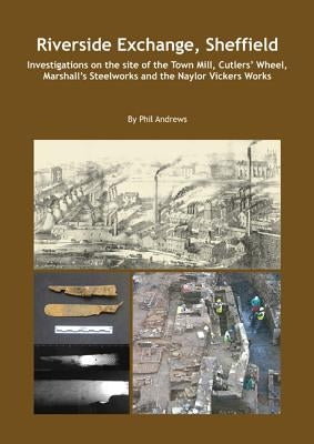 Riverside Exchange: Investigations on the Site of the Town Mill, Cutlers' Wheel, Marshall's Steelworks and the Naylor Vickers Works by Andrews, Phil