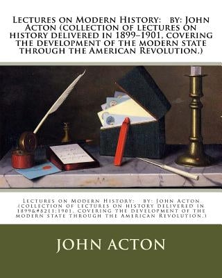 Lectures on Modern History: by: John Acton (collection of lectures on history delivered in 1899-1901, covering the development of the modern state by Acton, John