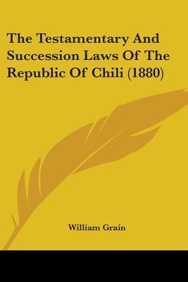 The Testamentary And Succession Laws Of The Republic Of Chili (1880) by Grain, William