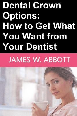 Dental Crown Options: How to Get What You Want from Your Dentist by Abbott, James W.