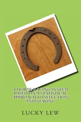 A Horse Racing System Based On A Statistical Approach To Selection And Staking: Horse Racing Selection and Staking based on Statistical Analysis by Lew, Lucky