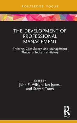 The Development of Professional Management: Training, Consultancy, and Management Theory in Industrial History by Wilson, John F.