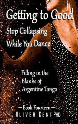 Getting to Good Stop Collapsing While You Dance: Filling in the Blanks of Argentine Tango - Book Fourteen by Frise, Oscar B.