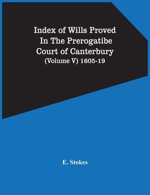 Index Of Wills Proved In The Prerogatibe Court Of Canterbury (Volume V) 1605-19 by Stokes, E.