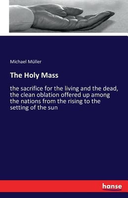 The Holy Mass: the sacrifice for the living and the dead, the clean oblation offered up among the nations from the rising to the sett by Müller, Michael