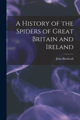 A History of the Spiders of Great Britain and Ireland by Blackwall, John 1790-1881