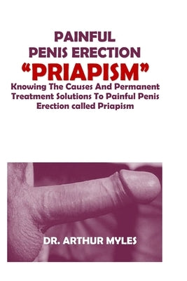 Painful Penis Erection "Priapism": Knowing The Causes And Permanent Treatment Solutions To Painful Penis Erection called Priapism by Myles, Arthur