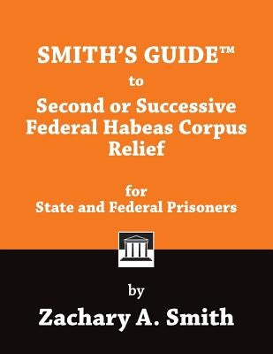 Smith's Guide to Second or Successive Federal Habeas Corpus Relief for State and Federal Prisoners by Smith, Zachary a.