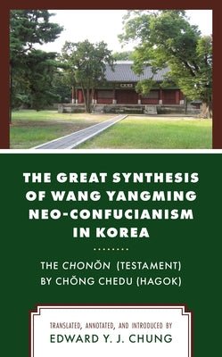 The Great Synthesis of Wang Yangming Neo-Confucianism in Korea: The Chonon (Testament) by Chong Chedu (Hagok) by Chung, Edward Y. J.