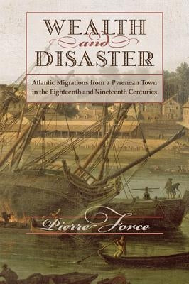 Wealth and Disaster: Atlantic Migrations from a Pyrenean Town in the Eighteenth and Nineteenth Centuries by Force, Pierre