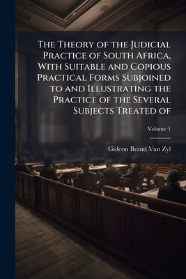 The Theory of the Judicial Practice of South Africa, With Suitable and Copious Practical Forms Subjoined to and Illustrating the Practice of the Sever by Van Zyl, Gideon Brand